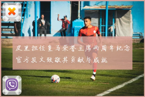 皮里担任皇马荣誉主席两周年纪念官方发文致敬其贡献与成就