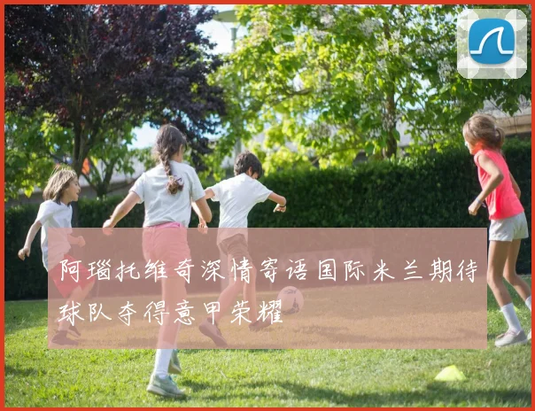 阿瑙托维奇深情寄语国际米兰期待球队夺得意甲荣耀