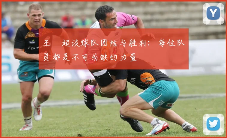 王燊超谈球队团结与胜利：每位队员都是不可或缺的力量