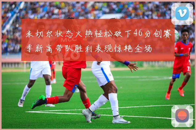 米切尔状态火热轻松砍下46分创赛季新高带队胜利表现惊艳全场