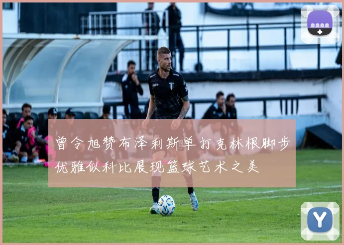曾令旭赞布泽利斯单打克林根脚步优雅似科比展现篮球艺术之美