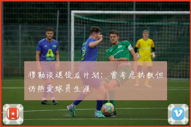 穆勒谈退役后计划：曾考虑执教但仍热爱球员生涯