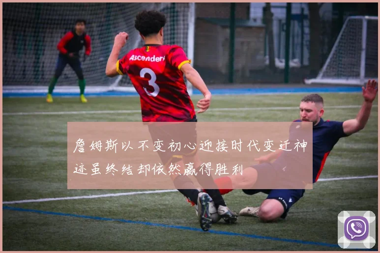 詹姆斯以不变初心迎接时代变迁神迹虽终结却依然赢得胜利