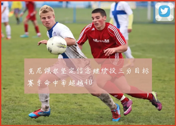 克尼佩尔坚定信念继续投三分目标赛季命中率超越40
