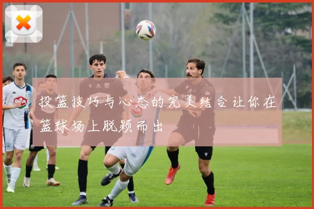 投篮技巧与心态的完美结合让你在篮球场上脱颖而出