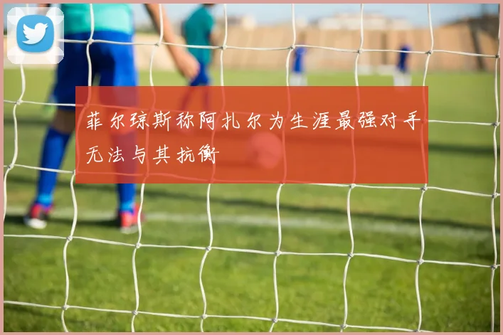 菲尔琼斯称阿扎尔为生涯最强对手无法与其抗衡