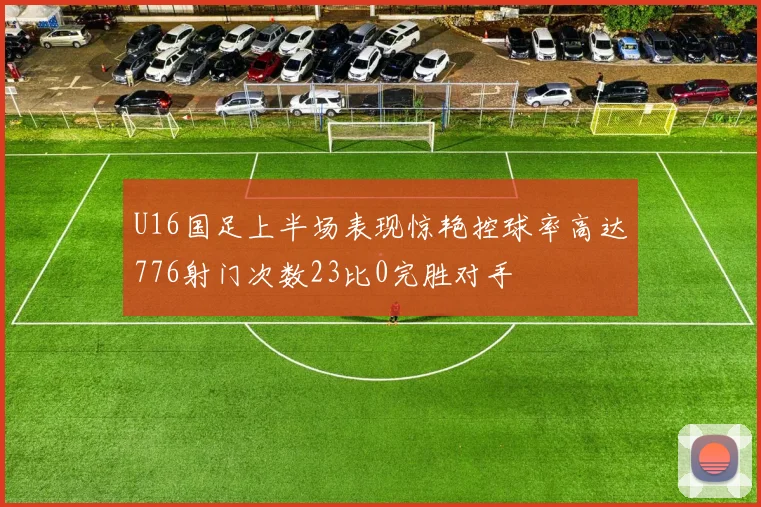 U16国足上半场表现惊艳控球率高达776射门次数23比0完胜对手