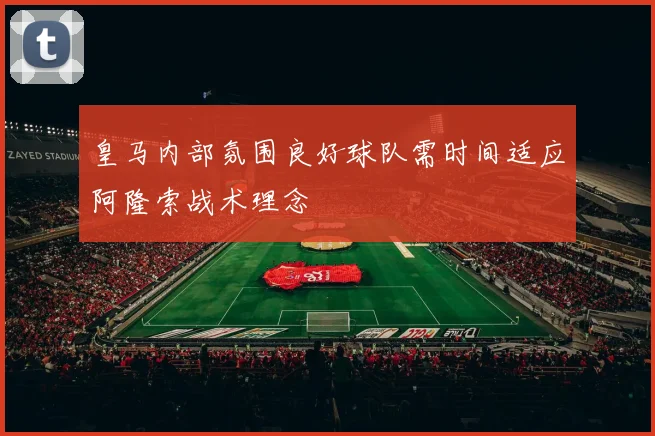 皇马内部氛围良好球队需时间适应阿隆索战术理念