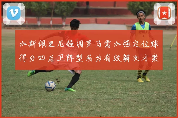加斯佩里尼强调罗马需加强定位球得分四后卫阵型或为有效解决方案