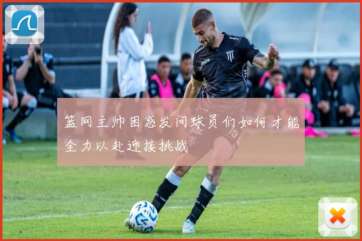 篮网主帅困惑发问球员们如何才能全力以赴迎接挑战