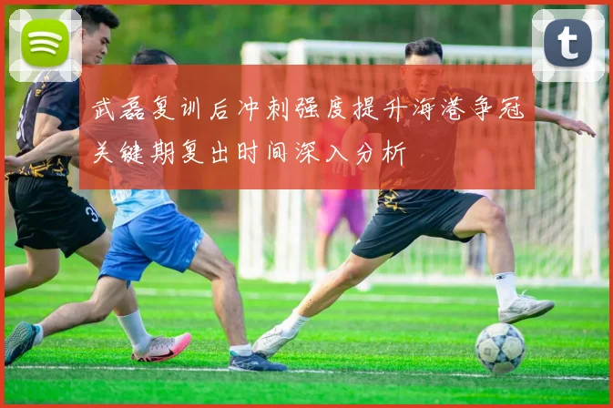 武磊复训后冲刺强度提升海港争冠关键期复出时间深入分析