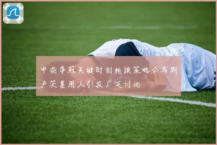 申花争冠关键时刻轮换策略公布斯卢茨基用人引发广泛讨论