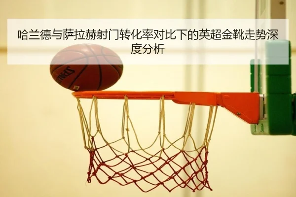 哈兰德与萨拉赫射门转化率对比下的英超金靴走势深度分析