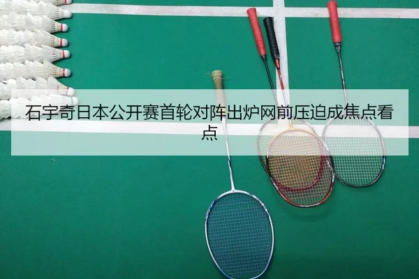 石宇奇日本公开赛首轮对阵出炉网前压迫成焦点看点（milansports）