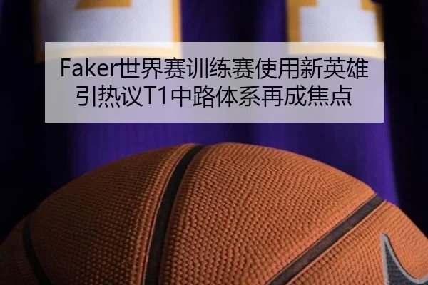 Faker世界赛训练赛使用新英雄引热议T1中路体系再成焦点（milansports）