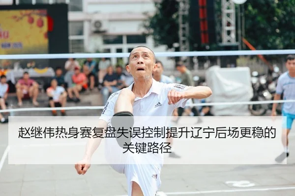 赵继伟热身赛复盘失误控制提升辽宁后场更稳的关键路径（milansports）